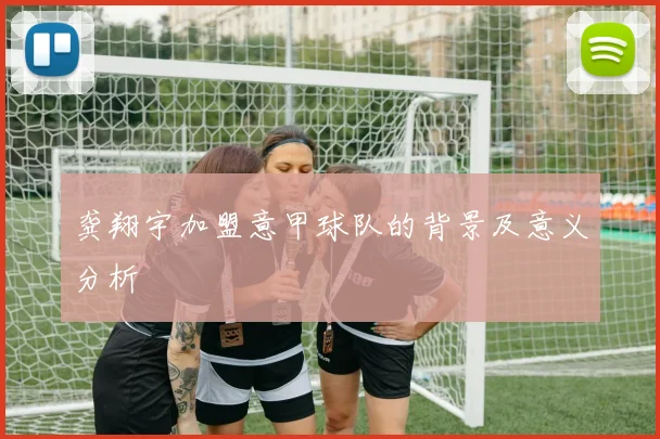 龚翔宇加盟意甲球队的背景及意义分析