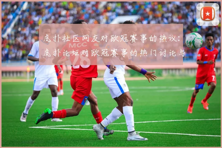 虎扑社区网友对欧冠赛事的热议：虎扑论坛对欧冠赛事的热门讨论与评论